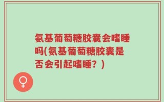 氨基葡萄糖胶囊会嗜睡吗(氨基葡萄糖胶囊是否会引起嗜睡？)