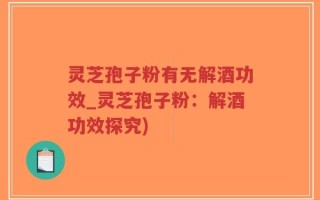 灵芝孢子粉有无解酒功效_灵芝孢子粉：解酒功效探究)