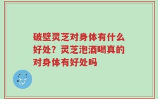 破壁灵芝对身体有什么好处？灵芝泡酒喝真的对身体有好处吗