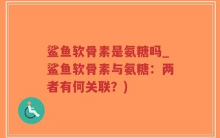 鲨鱼软骨素是氨糖吗_鲨鱼软骨素与氨糖：两者有何关联？)