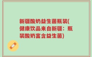 新疆酸奶益生菌瓶装(健康饮品来自新疆：瓶装酸奶富含益生菌)
