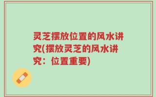 灵芝摆放位置的风水讲究(摆放灵芝的风水讲究：位置重要)