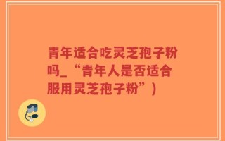 青年适合吃灵芝孢子粉吗_“青年人是否适合服用灵芝孢子粉”)