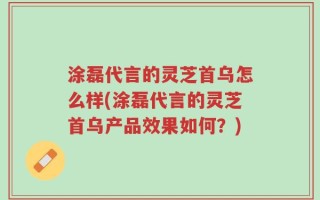 涂磊代言的灵芝首乌怎么样(涂磊代言的灵芝首乌产品效果如何？)