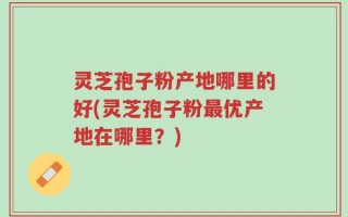 灵芝孢子粉产地哪里的好(灵芝孢子粉最优产地在哪里？)