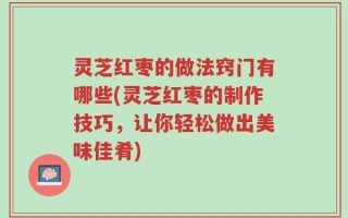 灵芝红枣的做法窍门有哪些(灵芝红枣的制作技巧，让你轻松做出美味佳肴)