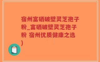 宿州富硒破壁灵芝孢子粉_富硒破壁灵芝孢子粉 宿州优质健康之选)
