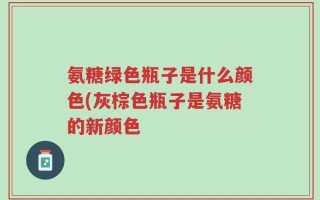 氨糖绿色瓶子是什么颜色(灰棕色瓶子是氨糖的新颜色