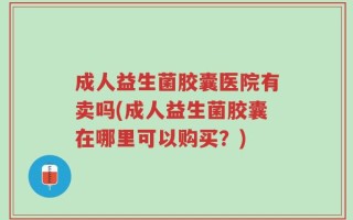 成人益生菌胶囊医院有卖吗(成人益生菌胶囊在哪里可以购买？)