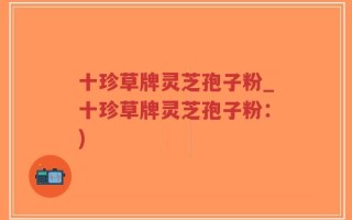 十珍草牌灵芝孢子粉_十珍草牌灵芝孢子粉：)