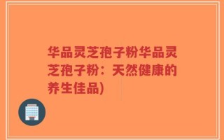 华品灵芝孢子粉华品灵芝孢子粉：天然健康的养生佳品)