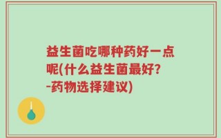 益生菌吃哪种药好一点呢(什么益生菌最好？－药物选择建议)