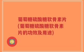 葡萄糖硫酸糖软骨素片(葡萄糖硫酸糖软骨素片的功效及用途)