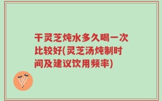 干灵芝炖水多久喝一次比较好(灵芝汤炖制时间及建议饮用频率)
