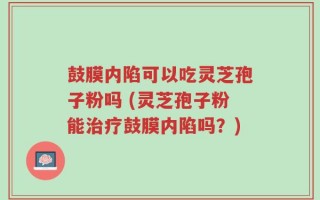 鼓膜内陷可以吃灵芝孢子粉吗 (灵芝孢子粉能治疗鼓膜内陷吗？)