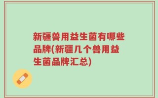 新疆兽用益生菌有哪些品牌(新疆几个兽用益生菌品牌汇总)