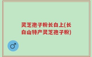 灵芝孢子粉长白上(长白山特产灵芝孢子粉)