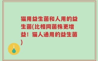 猫用益生菌和人用的益生菌(比相同菌株更增益！猫人通用的益生菌)