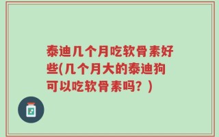 泰迪几个月吃软骨素好些(几个月大的泰迪狗可以吃软骨素吗？)