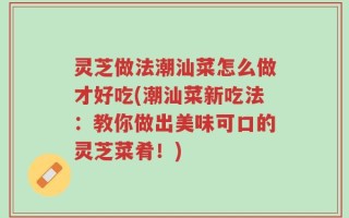 灵芝做法潮汕菜怎么做才好吃(潮汕菜新吃法：教你做出美味可口的灵芝菜肴！)