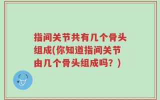 指间关节共有几个骨头组成(你知道指间关节由几个骨头组成吗？)