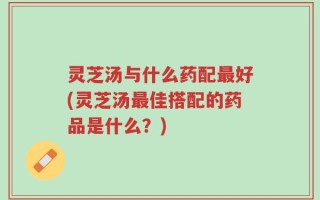 灵芝汤与什么药配最好(灵芝汤最佳搭配的药品是什么？)