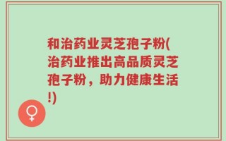 和治药业灵芝孢子粉(治药业推出高品质灵芝孢子粉，助力健康生活!)