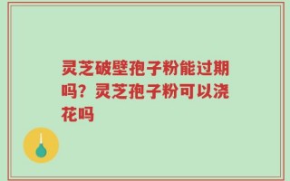 灵芝破壁孢子粉能过期吗？灵芝孢子粉可以浇花吗