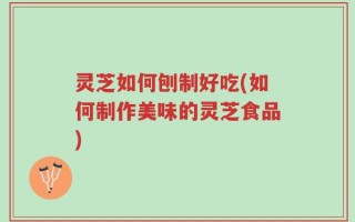 灵芝如何刨制好吃(如何制作美味的灵芝食品)