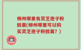 柳州哪里有灵芝孢子粉胶囊(柳州哪里可以购买灵芝孢子粉胶囊？)