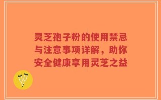 灵芝孢子粉的使用禁忌与注意事项详解，助你安全健康享用灵芝之益