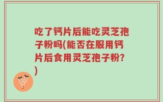 吃了钙片后能吃灵芝孢子粉吗(能否在服用钙片后食用灵芝孢子粉？)