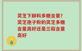 灵芝下脚料多糖含量？灵芝孢子粉的灵芝多糖含量高好还是三萜含量高好