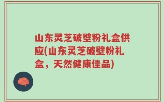 山东灵芝破壁粉礼盒供应(山东灵芝破壁粉礼盒，天然健康佳品)