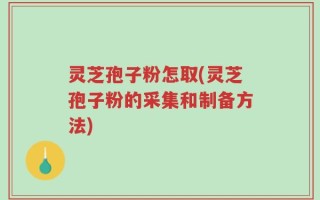 灵芝孢子粉怎取(灵芝孢子粉的采集和制备方法)