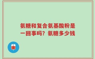 氨糖和复合氨基酸粉是一回事吗？氨糖多少钱