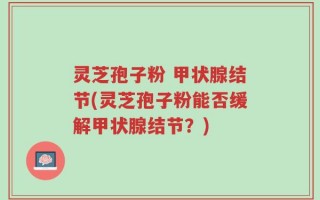 灵芝孢子粉 甲状腺结节(灵芝孢子粉能否缓解甲状腺结节？)