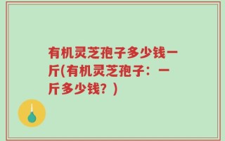 有机灵芝孢子多少钱一斤(有机灵芝孢子：一斤多少钱？)
