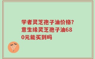 学者灵芝孢子油价格？意生缘灵芝孢子油680元能买到吗