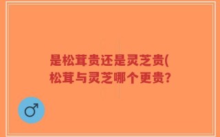 是松茸贵还是灵芝贵(松茸与灵芝哪个更贵？