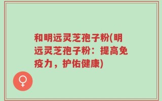 和明远灵芝孢子粉(明远灵芝孢子粉：提高免疫力，护佑健康)