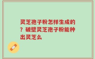 灵芝孢子粉怎样生成的？破壁灵芝孢子粉能种出灵芝么