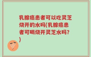 乳腺癌患者可以吃灵芝烧开的水吗(乳腺癌患者可喝烧开灵芝水吗？)