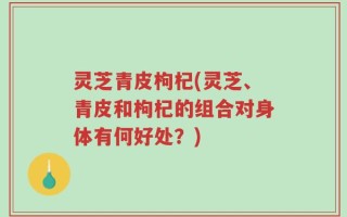 灵芝青皮枸杞(灵芝、青皮和枸杞的组合对身体有何好处？)