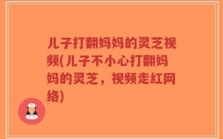 儿子打翻妈妈的灵芝视频(儿子不小心打翻妈妈的灵芝，视频走红网络)