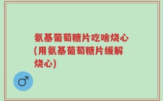 氨基葡萄糖片吃啥烧心(用氨基葡萄糖片缓解烧心)