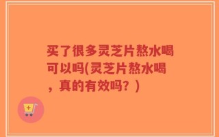 买了很多灵芝片熬水喝可以吗(灵芝片熬水喝，真的有效吗？)