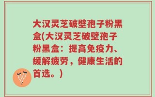 大汉灵芝破壁孢子粉黑盒(大汉灵芝破壁孢子粉黑盒：提高免疫力、缓解疲劳，健康生活的首选。)