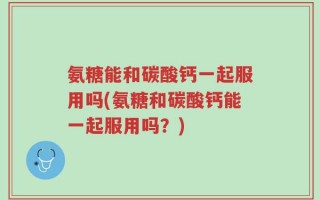 氨糖能和碳酸钙一起服用吗(氨糖和碳酸钙能一起服用吗？)
