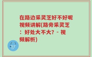 在路边采灵芝好不好呢视频讲解(路旁采灵芝：好处大不大？- 视频解析)
